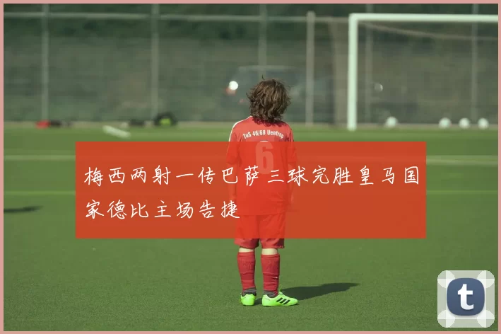 梅西两射一传巴萨三球完胜皇马国家德比主场告捷