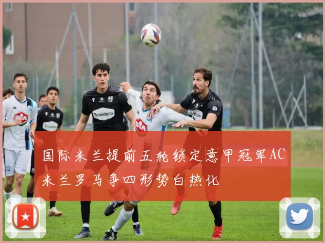 国际米兰提前五轮锁定意甲冠军AC米兰罗马争四形势白热化