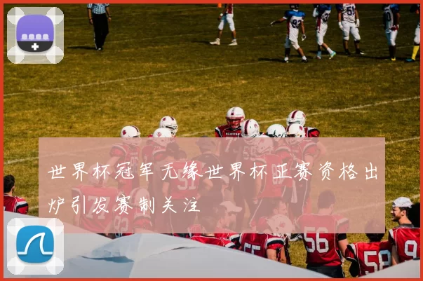 世界杯冠军无缘世界杯正赛资格出炉引发赛制关注