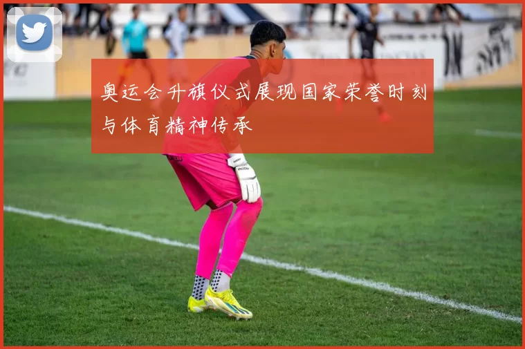 奥运会升旗仪式展现国家荣誉时刻与体育精神传承