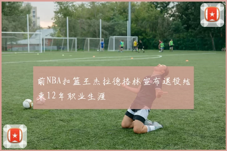 前NBA扣篮王杰拉德格林宣布退役结束12年职业生涯