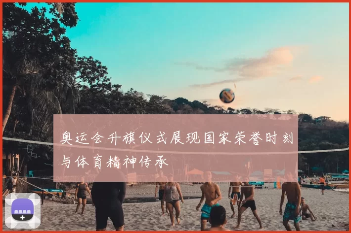 奥运会升旗仪式展现国家荣誉时刻与体育精神传承