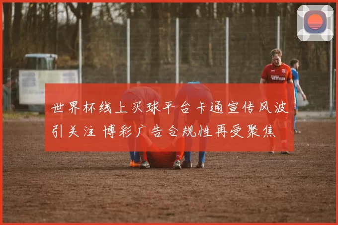 世界杯线上买球平台卡通宣传风波引关注 博彩广告合规性再受聚焦