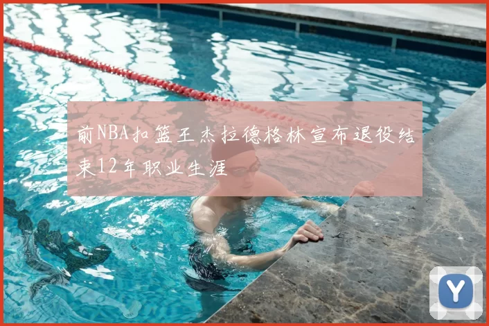 前NBA扣篮王杰拉德格林宣布退役结束12年职业生涯
