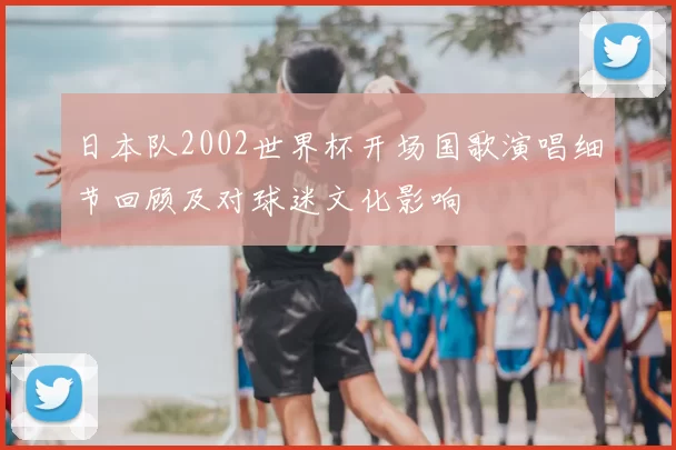 日本队2002世界杯开场国歌演唱细节回顾及对球迷文化影响