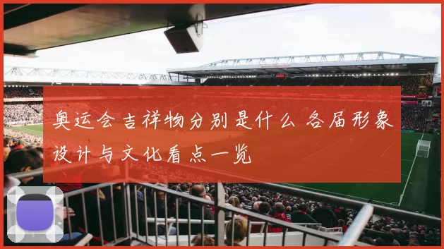 奥运会吉祥物分别是什么 各届形象设计与文化看点一览