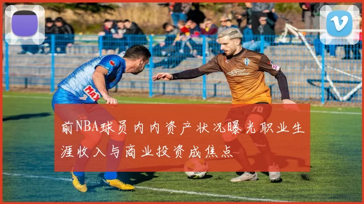 前NBA球员内内资产状况曝光职业生涯收入与商业投资成焦点