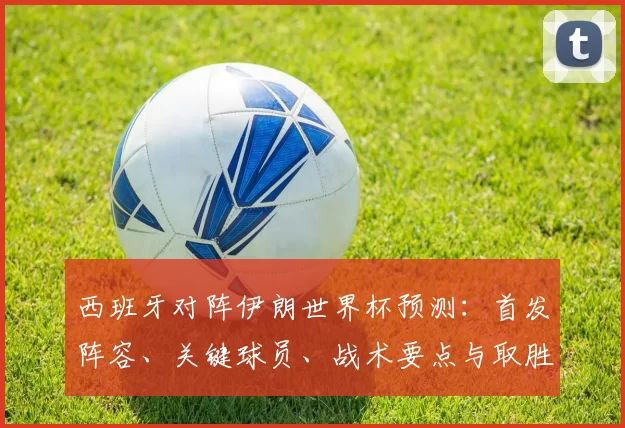 西班牙对阵伊朗世界杯预测：首发阵容、关键球员、战术要点与取胜策略