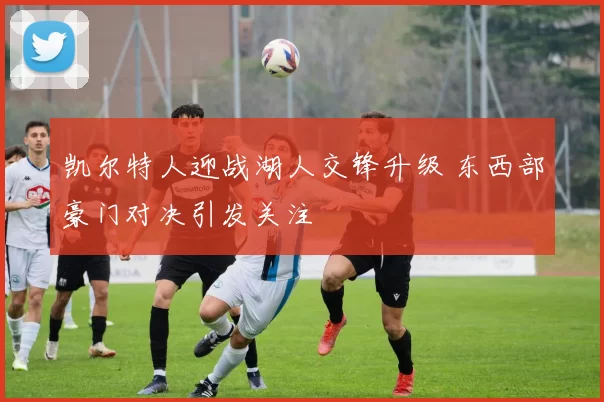 凯尔特人迎战湖人交锋升级 东西部豪门对决引发关注