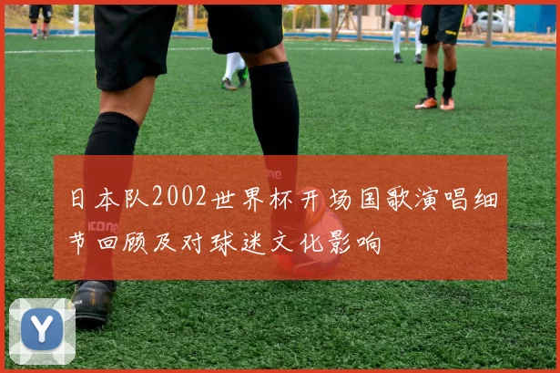 日本队2002世界杯开场国歌演唱细节回顾及对球迷文化影响
