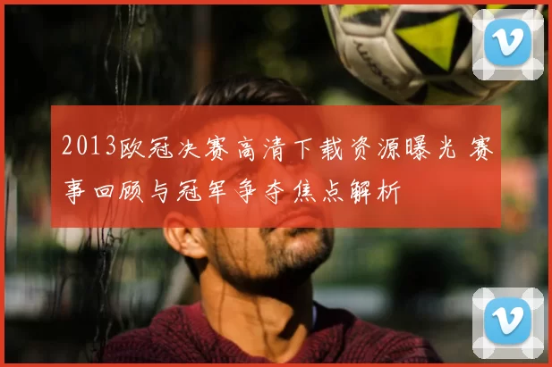 2013欧冠决赛高清下载资源曝光 赛事回顾与冠军争夺焦点解析
