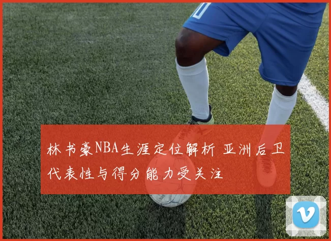 林书豪NBA生涯定位解析 亚洲后卫代表性与得分能力受关注