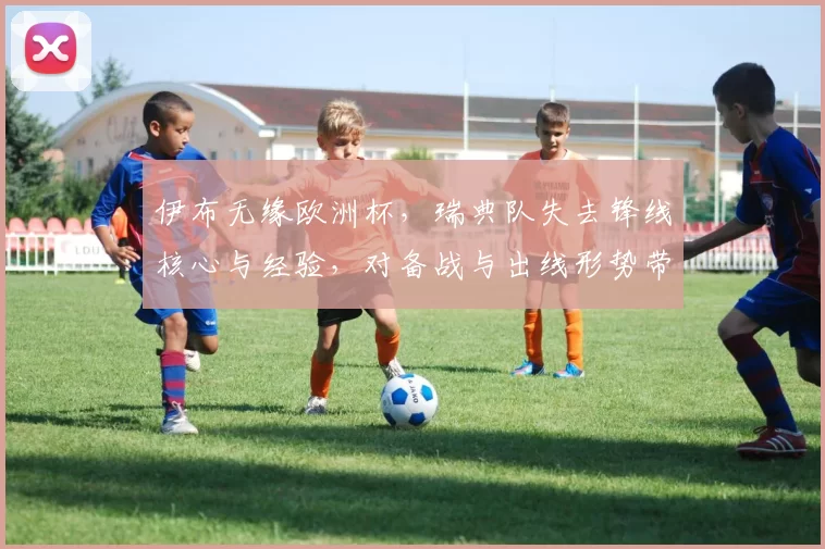 伊布无缘欧洲杯，瑞典队失去锋线核心与经验，对备战与出线形势带来挑战