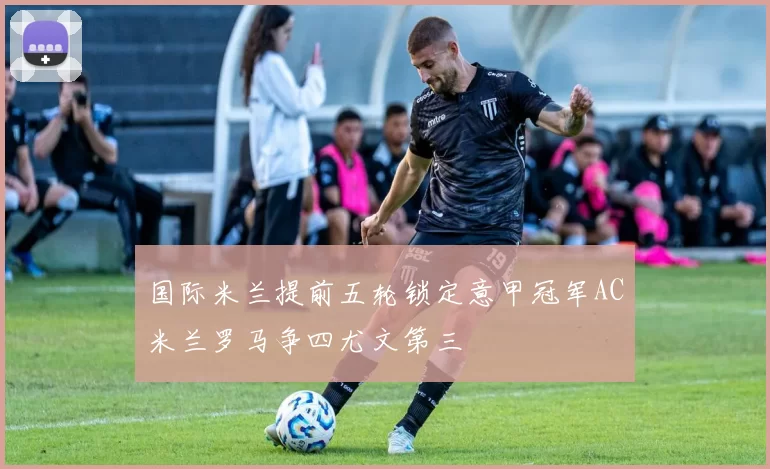 国际米兰提前五轮锁定意甲冠军AC米兰罗马争四尤文第三