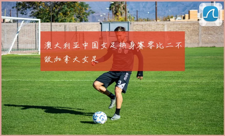 澳大利亚中国女足热身赛零比二不敌加拿大女足